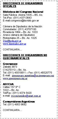 Cuadro de texto: DIRECCIONES DE ORGANISMOS OFICIALES

Biblioteca del Congreso Nacional
Sala P�blica: Alsina 1835 � BS. As. 
Tel./Fax: (011) 43713643
E-mail:congreso@bcnbib.gov.ar

C�mara de Diputados de la Naci�n
Conmutador: (011) 43707100
Rivadavia 1864 � Bs. As. 1033
Anexo c�mara de Diputados 
Riobamaba 25 � Bs. As. 1025
Dip@hcdn.gov.ar
www.diputados.gov.ar

CONTINUARA...

DIRECCIONES DE ORGANISMOS NO GUBERNAMENTALES

Greenpeace
Zabala 3873
C1427DYG � Bs. As.
Tel: (011) 45518811 � Fax: (011) 45520775
E-mail:  greenpeace.argentina@ar.greenpeace.org
www.greenpeace.org.ar

ADECUA
Callao 157 9� C
1022 � Bs. As.
Tel/Fax: (011) 4374 5420
e-mail: yoconsumidor@arnet.com.ar

Consumidores Argentinos
Tel: (011) 4953 9692

CONTINUARA...








