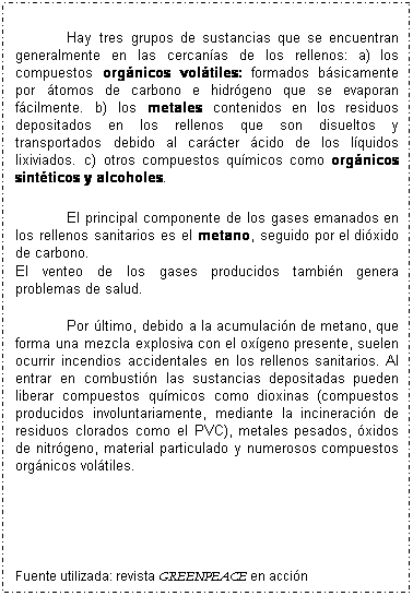 Cuadro de texto: &nbsp;
Hay tres grupos de sustancias que se encuentran generalmente en las cercan�as de los rellenos: a) los compuestos org�nicos vol�tiles: formados b�sicamente por �tomos de carbono e hidr�geno que se evaporan f�cilmente. b) los metales contenidos en los residuos depositados en los rellenos que son disueltos y transportados debido al car�cter �cido de los l�quidos lixiviados. c) otros compuestos qu�micos como org�nicos sint�ticos y alcoholes. 
&nbsp;
El principal componente de los gases emanados en los rellenos sanitarios es el metano, seguido por el di�xido de carbono. 
El venteo de los gases producidos tambi�n genera problemas de salud. 
&nbsp;
Por �ltimo, debido a la acumulaci�n de metano, que forma una mezcla explosiva con el ox�geno presente, suelen ocurrir incendios accidentales en los rellenos sanitarios. Al entrar en combusti�n las sustancias depositadas pueden liberar compuestos qu�micos como dioxinas (compuestos producidos involuntariamente, mediante la incineraci�n de residuos clorados como el PVC), metales pesados, �xidos de nitr�geno, material particulado y numerosos compuestos org�nicos vol�tiles. 
&nbsp;
&nbsp;
&nbsp;
&nbsp;
&nbsp;
Fuente utilizada: revista GREENPEACE en acci�n 
